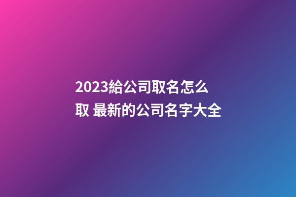 2023給公司取名怎么取 最新的公司名字大全-第1張-公司起名-玄機派